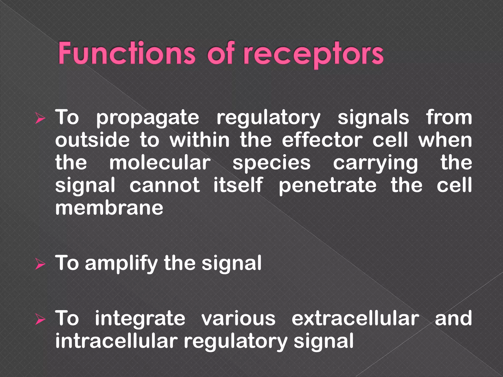  To propagate regulatory signals from
outside to within the effector cell when
the molecular species carrying the
signal cannot itself penetrate the cell
membrane
 To amplify the signal
 To integrate various extracellular and
intracellular regulatory signal
 