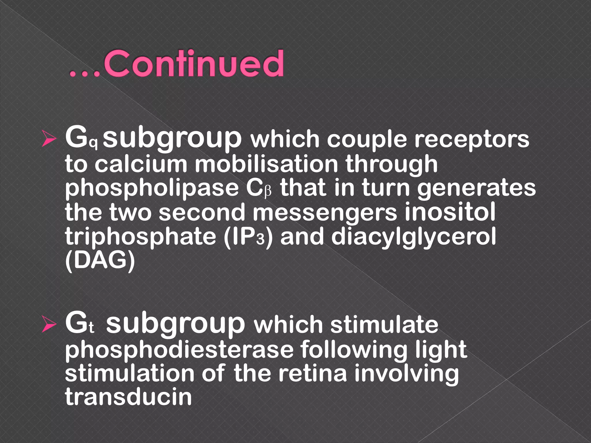  Gq subgroup which couple receptors
to calcium mobilisation through
phospholipase Cβ that in turn generates
the two second messengers inositol
triphosphate (IP3) and diacylglycerol
(DAG)
 Gt subgroup which stimulate
phosphodiesterase following light
stimulation of the retina involving
transducin
 