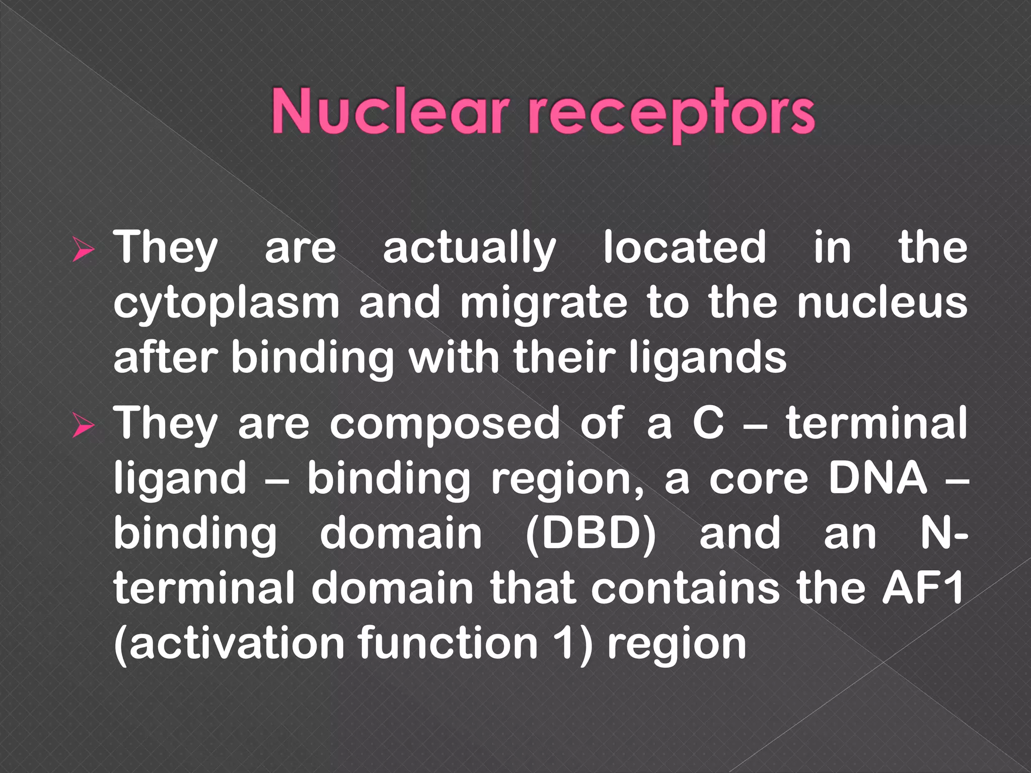  They are actually located in the
cytoplasm and migrate to the nucleus
after binding with their ligands
 They are composed of a C – terminal
ligand – binding region, a core DNA –
binding domain (DBD) and an N-
terminal domain that contains the AF1
(activation function 1) region
 