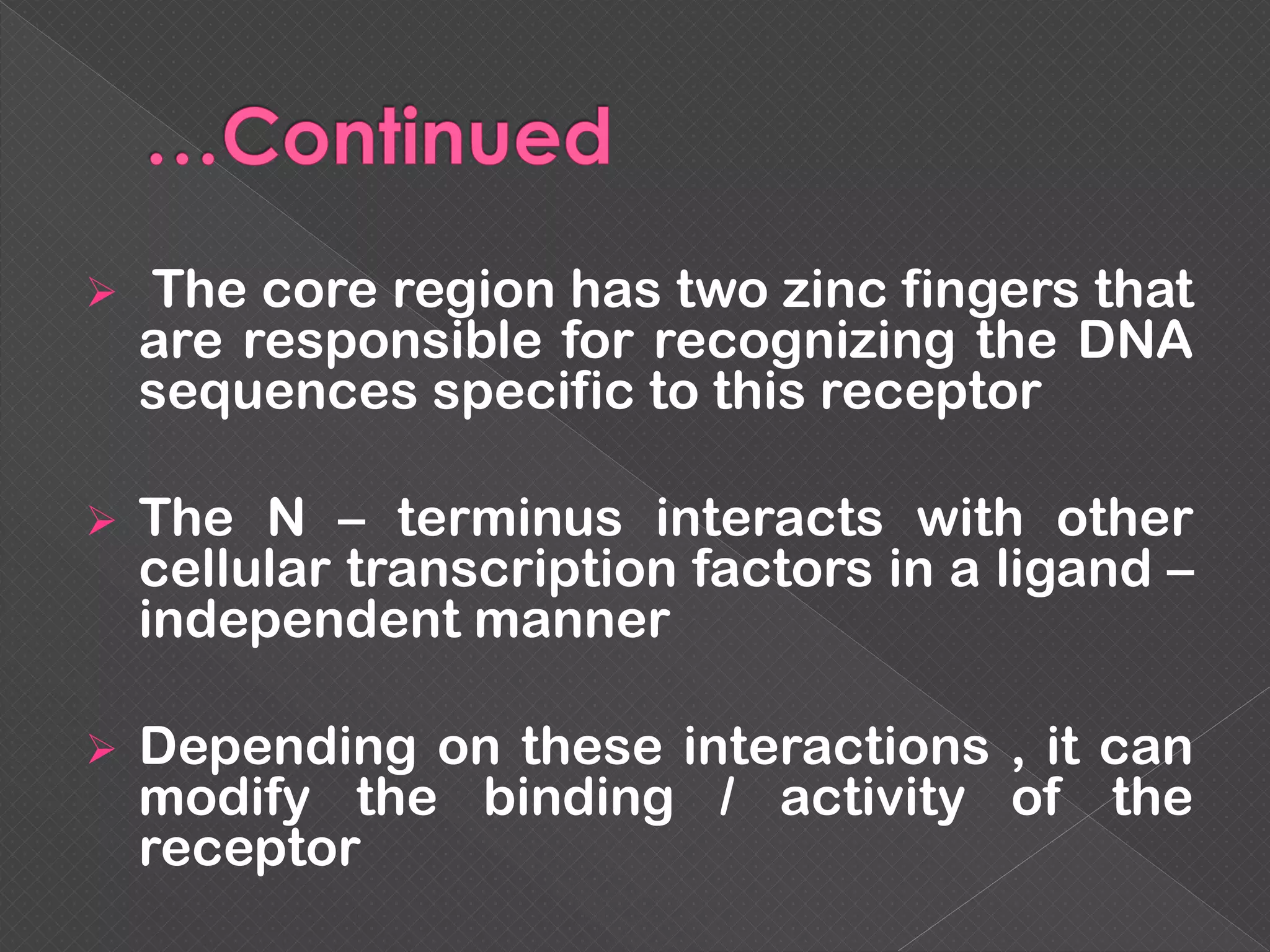  The core region has two zinc fingers that
are responsible for recognizing the DNA
sequences specific to this receptor
 The N – terminus interacts with other
cellular transcription factors in a ligand –
independent manner
 Depending on these interactions , it can
modify the binding / activity of the
receptor
 
