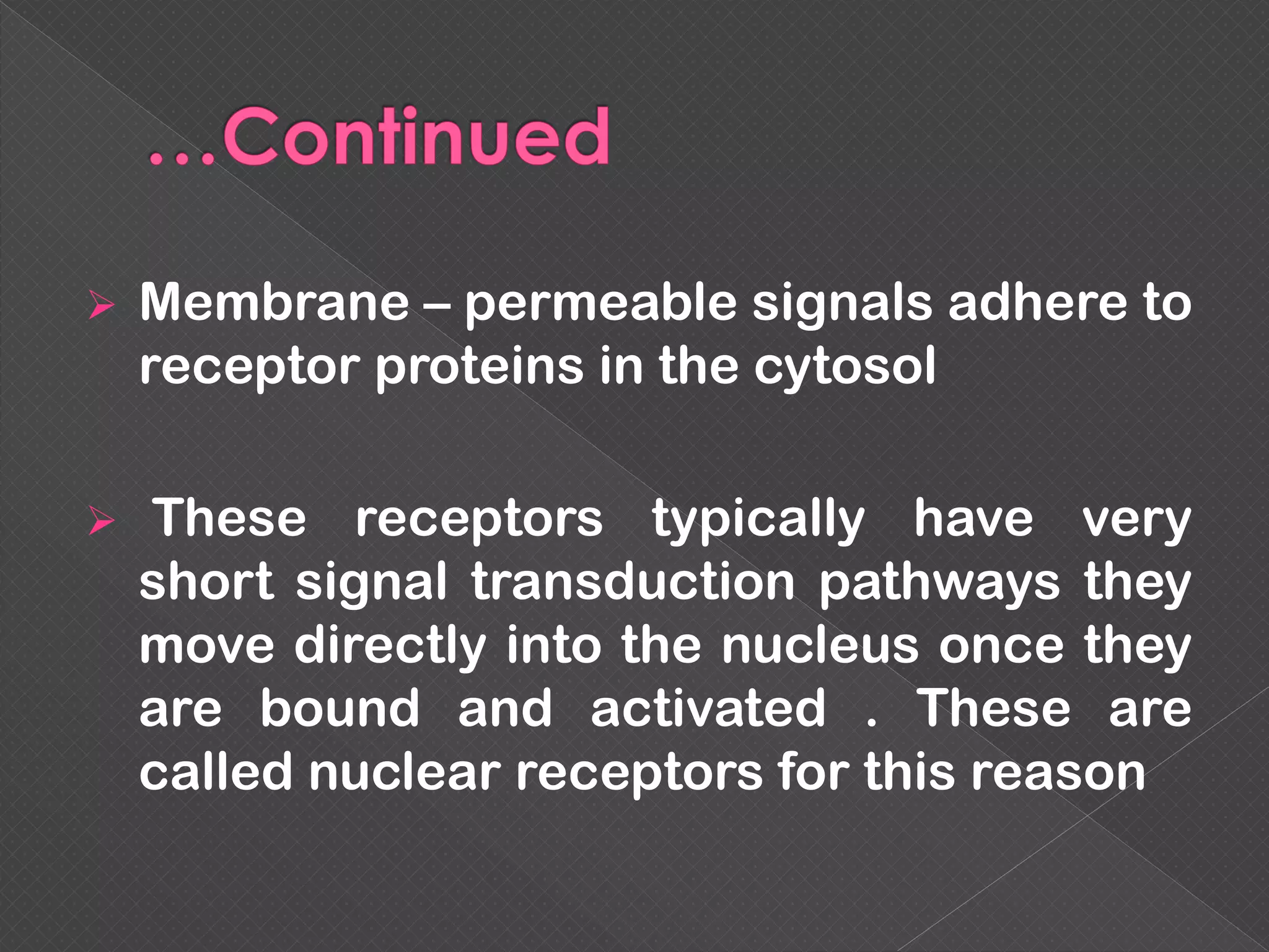  Membrane – permeable signals adhere to
receptor proteins in the cytosol
 These receptors typically have very
short signal transduction pathways they
move directly into the nucleus once they
are bound and activated . These are
called nuclear receptors for this reason
 