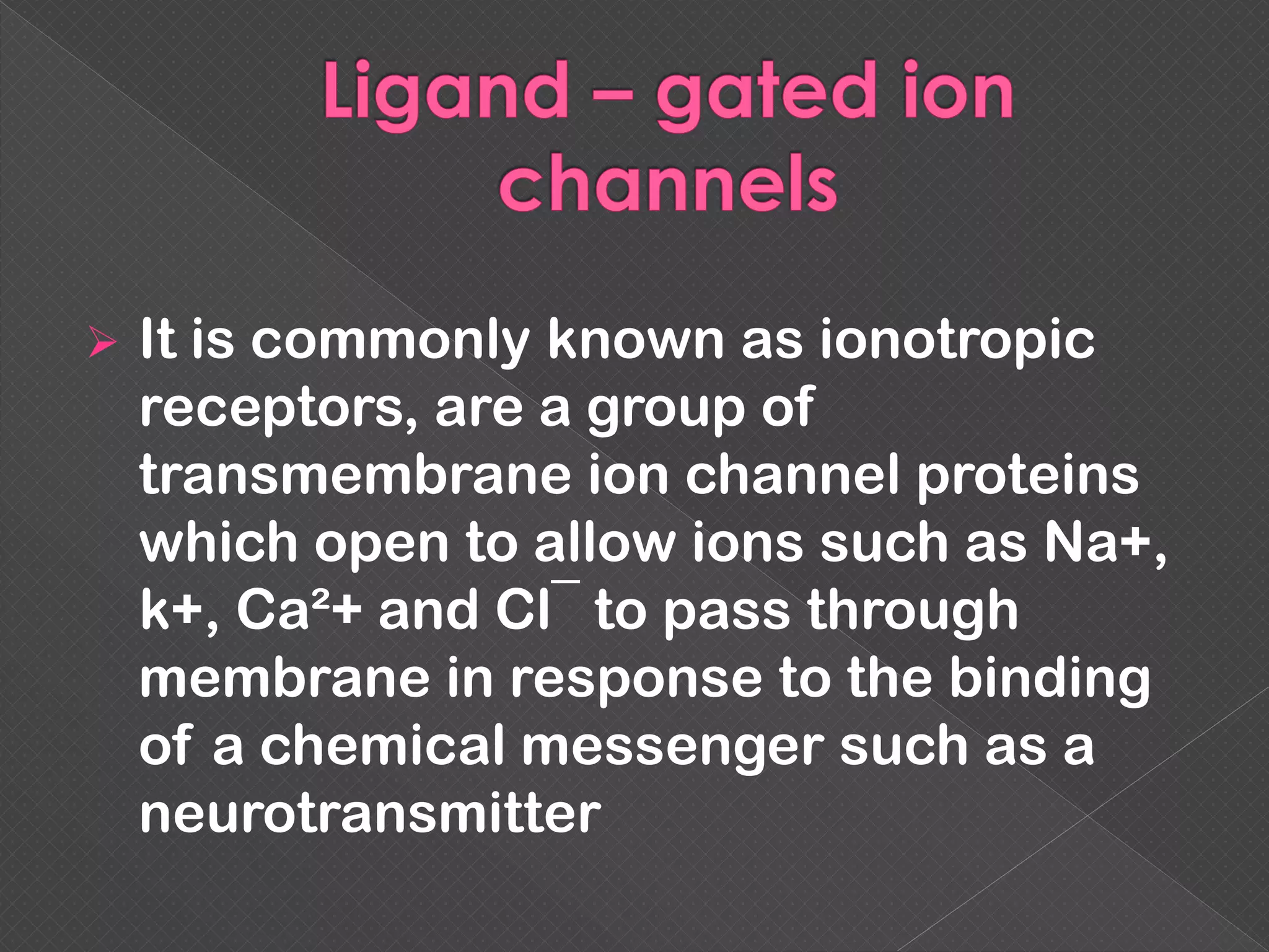  It is commonly known as ionotropic
receptors, are a group of
transmembrane ion channel proteins
which open to allow ions such as Na+,
k+, Ca²+ and Cl¯ to pass through
membrane in response to the binding
of a chemical messenger such as a
neurotransmitter
 