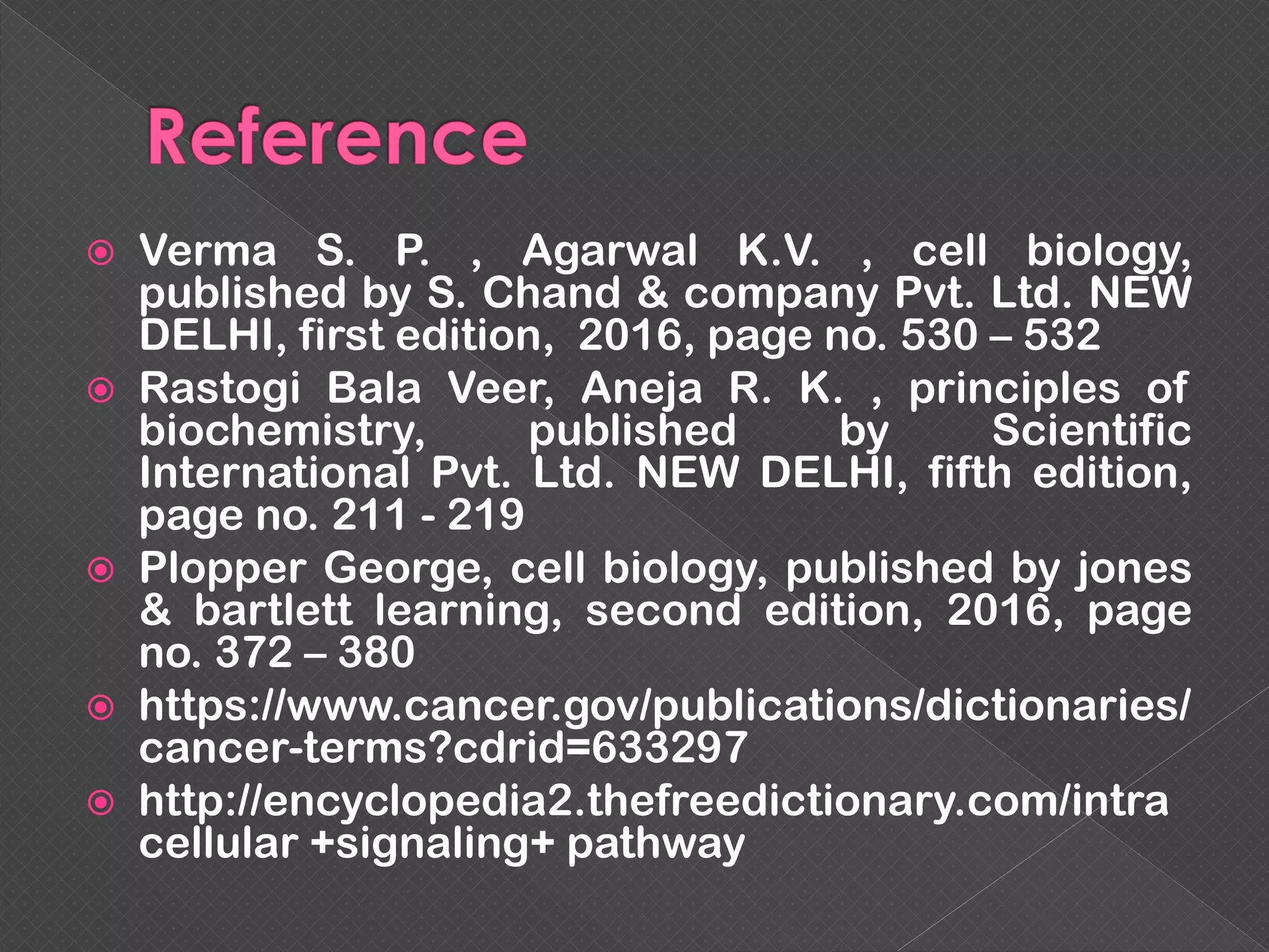  Verma S. P. , Agarwal K.V. , cell biology,
published by S. Chand & company Pvt. Ltd. NEW
DELHI, first edition, 2016, page no. 530 – 532
 Rastogi Bala Veer, Aneja R. K. , principles of
biochemistry, published by Scientific
International Pvt. Ltd. NEW DELHI, fifth edition,
page no. 211 - 219
 Plopper George, cell biology, published by jones
& bartlett learning, second edition, 2016, page
no. 372 – 380
 https://www.cancer.gov/publications/dictionaries/
cancer-terms?cdrid=633297
 http://encyclopedia2.thefreedictionary.com/intra
cellular +signaling+ pathway
 