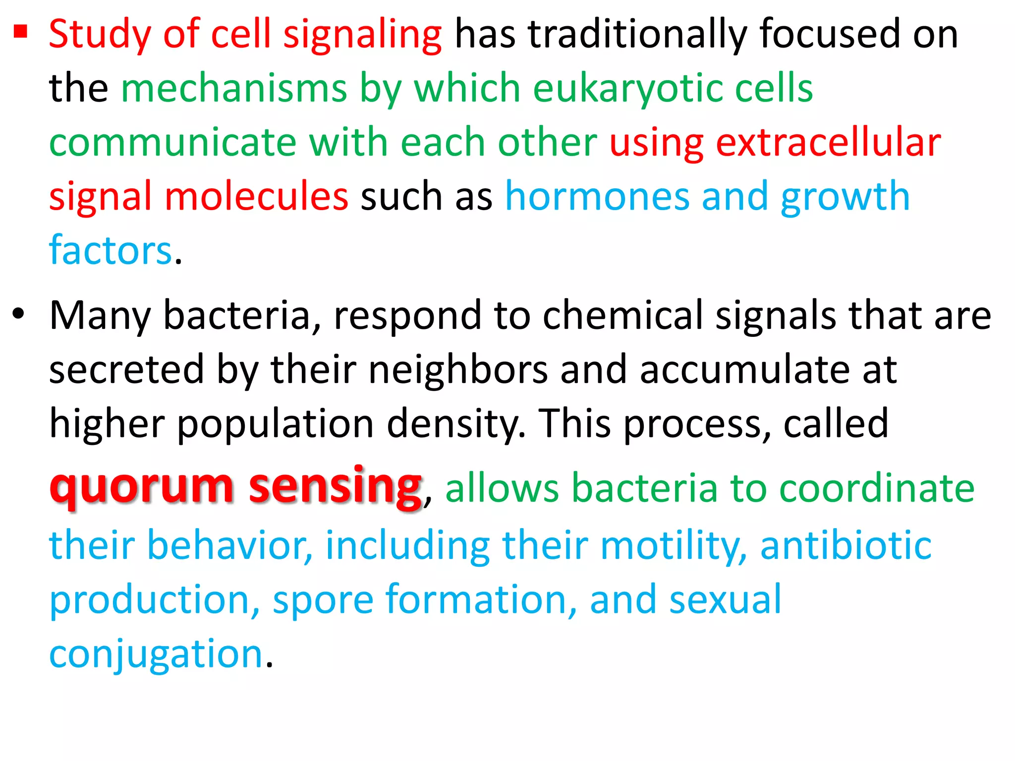  Study of cell signaling has traditionally focused on
the mechanisms by which eukaryotic cells
communicate with each other using extracellular
signal molecules such as hormones and growth
factors.
• Many bacteria, respond to chemical signals that are
secreted by their neighbors and accumulate at
higher population density. This process, called
quorum sensing, allows bacteria to coordinate
their behavior, including their motility, antibiotic
production, spore formation, and sexual
conjugation.
 