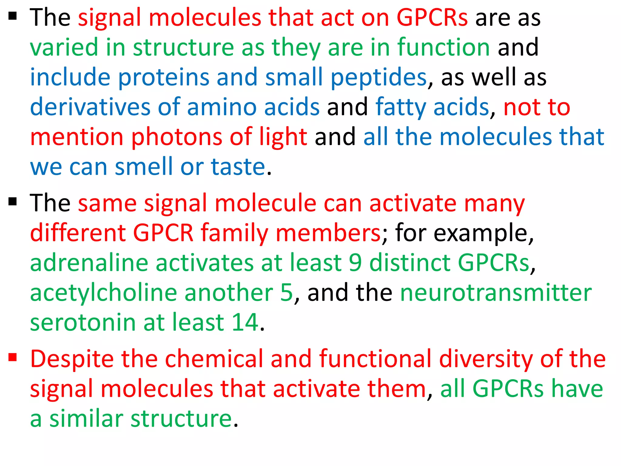 The signal molecules that act on GPCRs are as
varied in structure as they are in function and
include proteins and small peptides, as well as
derivatives of amino acids and fatty acids, not to
mention photons of light and all the molecules that
we can smell or taste.
 The same signal molecule can activate many
different GPCR family members; for example,
adrenaline activates at least 9 distinct GPCRs,
acetylcholine another 5, and the neurotransmitter
serotonin at least 14.
 Despite the chemical and functional diversity of the
signal molecules that activate them, all GPCRs have
a similar structure.
 