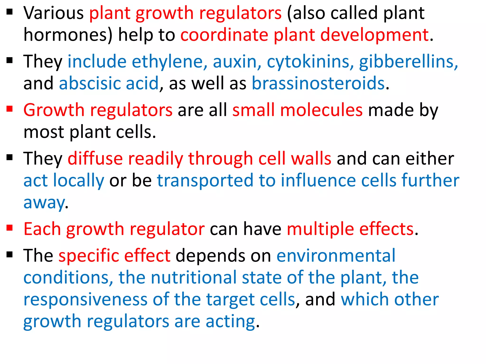  Various plant growth regulators (also called plant
hormones) help to coordinate plant development.
 They include ethylene, auxin, cytokinins, gibberellins,
and abscisic acid, as well as brassinosteroids.
 Growth regulators are all small molecules made by
most plant cells.
 They diffuse readily through cell walls and can either
act locally or be transported to influence cells further
away.
 Each growth regulator can have multiple effects.
 The specific effect depends on environmental
conditions, the nutritional state of the plant, the
responsiveness of the target cells, and which other
growth regulators are acting.
 