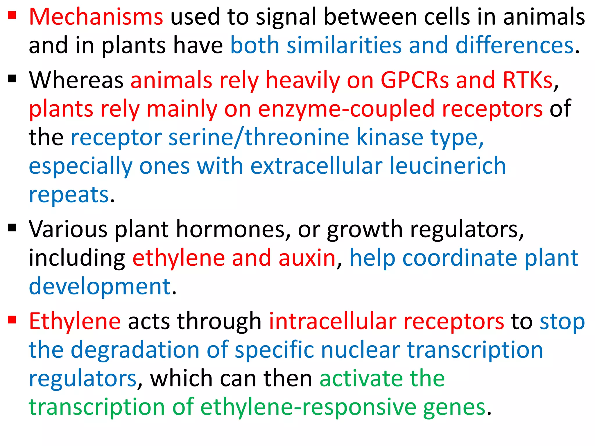  Mechanisms used to signal between cells in animals
and in plants have both similarities and differences.
 Whereas animals rely heavily on GPCRs and RTKs,
plants rely mainly on enzyme-coupled receptors of
the receptor serine/threonine kinase type,
especially ones with extracellular leucinerich
repeats.
 Various plant hormones, or growth regulators,
including ethylene and auxin, help coordinate plant
development.
 Ethylene acts through intracellular receptors to stop
the degradation of specific nuclear transcription
regulators, which can then activate the
transcription of ethylene-responsive genes.
 