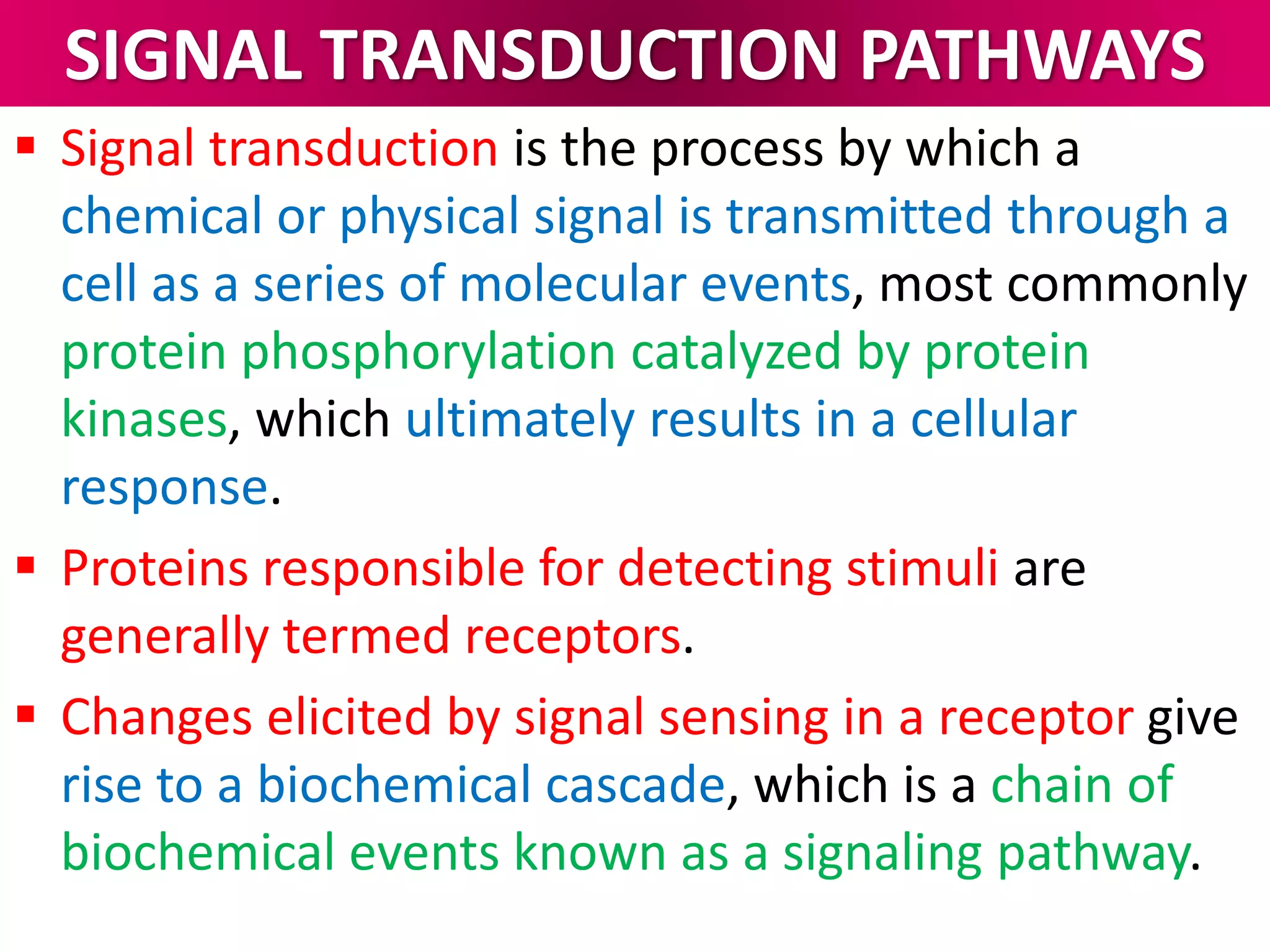 SIGNAL TRANSDUCTION PATHWAYS
 Signal transduction is the process by which a
chemical or physical signal is transmitted through a
cell as a series of molecular events, most commonly
protein phosphorylation catalyzed by protein
kinases, which ultimately results in a cellular
response.
 Proteins responsible for detecting stimuli are
generally termed receptors.
 Changes elicited by signal sensing in a receptor give
rise to a biochemical cascade, which is a chain of
biochemical events known as a signaling pathway.
 