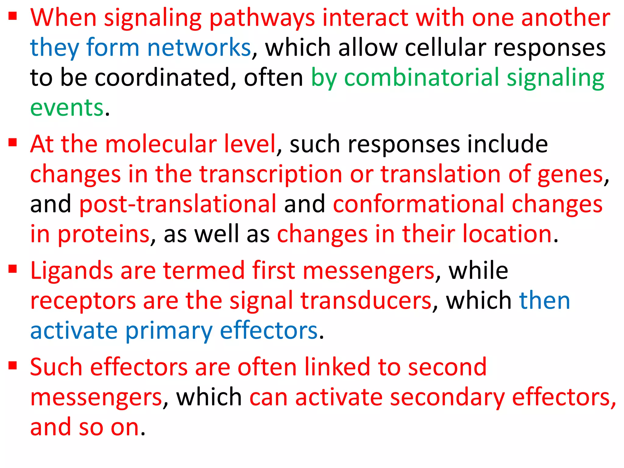  When signaling pathways interact with one another
they form networks, which allow cellular responses
to be coordinated, often by combinatorial signaling
events.
 At the molecular level, such responses include
changes in the transcription or translation of genes,
and post-translational and conformational changes
in proteins, as well as changes in their location.
 Ligands are termed first messengers, while
receptors are the signal transducers, which then
activate primary effectors.
 Such effectors are often linked to second
messengers, which can activate secondary effectors,
and so on.
 