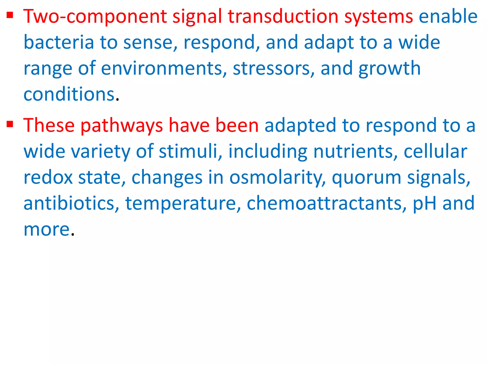  Two-component signal transduction systems enable
bacteria to sense, respond, and adapt to a wide
range of environments, stressors, and growth
conditions.
 These pathways have been adapted to respond to a
wide variety of stimuli, including nutrients, cellular
redox state, changes in osmolarity, quorum signals,
antibiotics, temperature, chemoattractants, pH and
more.
 