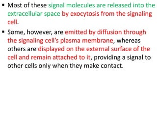  Most of these signal molecules are released into the
extracellular space by exocytosis from the signaling
cell.
 Some, however, are emitted by diffusion through
the signaling cell’s plasma membrane, whereas
others are displayed on the external surface of the
cell and remain attached to it, providing a signal to
other cells only when they make contact.
 