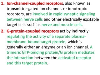 1. Ion-channel-coupled receptors, also known as
transmitter-gated ion channels or ionotropic
receptors, are involved in rapid synaptic signaling
between nerve cells and other electrically excitable
target cells such as nerve and muscle cells.
2. G-protein-coupled receptors act by indirectly
regulating the activity of a separate plasma-
membrane-bound target protein, which is
generally either an enzyme or an ion channel. A
trimeric GTP-binding protein/G protein mediates
the interaction between the activated receptor
and this target protein.
 