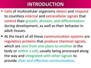 INTRODUCTION
 Cells of multicellular organisms detect and respond
to countless internal and extracellular signals that
control their growth, division, and differentiation
during development, as well as their behavior in
adult tissues.
 At the heart of all these communication systems are
regulatory proteins that produce chemical signals,
which are sent from one place to another in the
body or within a cell, usually being processed along
the way and integrated with other signals to
provide clear and effective communication.
 