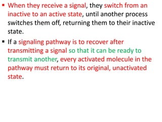  When they receive a signal, they switch from an
inactive to an active state, until another process
switches them off, returning them to their inactive
state.
 If a signaling pathway is to recover after
transmitting a signal so that it can be ready to
transmit another, every activated molecule in the
pathway must return to its original, unactivated
state.
 