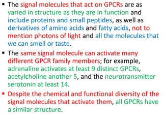  The signal molecules that act on GPCRs are as
varied in structure as they are in function and
include proteins and small peptides, as well as
derivatives of amino acids and fatty acids, not to
mention photons of light and all the molecules that
we can smell or taste.
 The same signal molecule can activate many
different GPCR family members; for example,
adrenaline activates at least 9 distinct GPCRs,
acetylcholine another 5, and the neurotransmitter
serotonin at least 14.
 Despite the chemical and functional diversity of the
signal molecules that activate them, all GPCRs have
a similar structure.
 