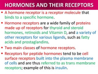 HORMONES AND THEIR RECEPTORS
 A hormone receptor is a receptor molecule that
binds to a specific hormone.
 Hormone receptors are a wide family of proteins
made up of receptors for thyroid and steroid
hormones, retinoids and Vitamin D, and a variety of
other receptors for various ligands, such as fatty
acids and prostaglandins.
 Two main classes of hormone receptors.
 Receptors for peptide hormones tend to be cell
surface receptors built into the plasma membrane
of cells and are thus referred to as trans membrane
receptors; example of this is insulin.
 