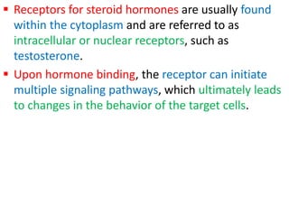  Receptors for steroid hormones are usually found
within the cytoplasm and are referred to as
intracellular or nuclear receptors, such as
testosterone.
 Upon hormone binding, the receptor can initiate
multiple signaling pathways, which ultimately leads
to changes in the behavior of the target cells.
 