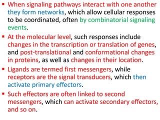  When signaling pathways interact with one another
they form networks, which allow cellular responses
to be coordinated, often by combinatorial signaling
events.
 At the molecular level, such responses include
changes in the transcription or translation of genes,
and post-translational and conformational changes
in proteins, as well as changes in their location.
 Ligands are termed first messengers, while
receptors are the signal transducers, which then
activate primary effectors.
 Such effectors are often linked to second
messengers, which can activate secondary effectors,
and so on.
 