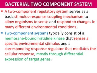 BACTERIAL TWO COMPONENT SYSTEM
 A two-component regulatory system serves as a
basic stimulus-response coupling mechanism to
allow organisms to sense and respond to changes in
many different environmental conditions.
 Two-component systems typically consist of a
membrane-bound histidine kinase that senses a
specific environmental stimulus and a
corresponding response regulator that mediates the
cellular response, mostly through differential
expression of target genes.
 