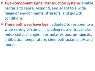  Two-component signal transduction systems enable
bacteria to sense, respond, and adapt to a wide
range of environments, stressors, and growth
conditions.
 These pathways have been adapted to respond to a
wide variety of stimuli, including nutrients, cellular
redox state, changes in osmolarity, quorum signals,
antibiotics, temperature, chemoattractants, pH and
more.
 