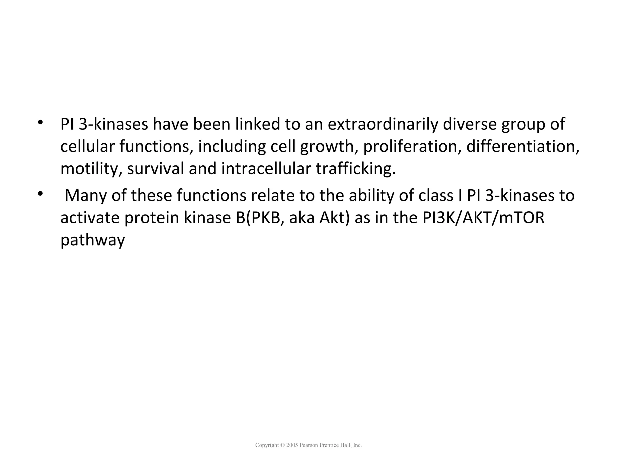 • PI 3-kinases have been linked to an extraordinarily diverse group of
cellular functions, including cell growth, proliferation, differentiation,
motility, survival and intracellular trafficking.
• Many of these functions relate to the ability of class I PI 3-kinases to
activate protein kinase B(PKB, aka Akt) as in the PI3K/AKT/mTOR
pathway
Copyright © 2005 Pearson Prentice Hall, Inc.
 