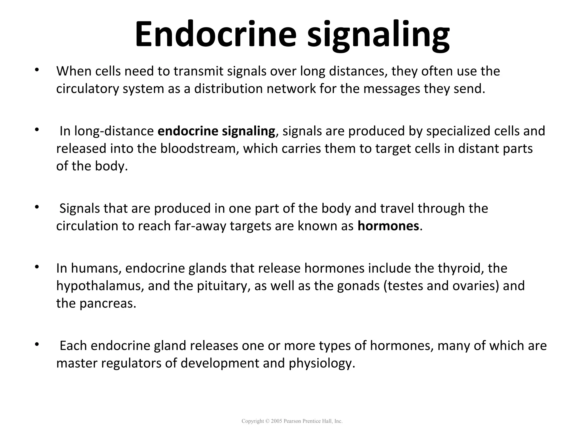 Endocrine signaling
• When cells need to transmit signals over long distances, they often use the
circulatory system as a distribution network for the messages they send.
• In long-distance endocrine signaling, signals are produced by specialized cells and
released into the bloodstream, which carries them to target cells in distant parts
of the body.
• Signals that are produced in one part of the body and travel through the
circulation to reach far-away targets are known as hormones.
• In humans, endocrine glands that release hormones include the thyroid, the
hypothalamus, and the pituitary, as well as the gonads (testes and ovaries) and
the pancreas.
• Each endocrine gland releases one or more types of hormones, many of which are
master regulators of development and physiology.
Copyright © 2005 Pearson Prentice Hall, Inc.
 