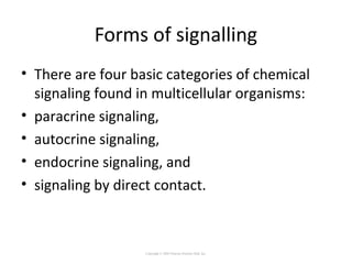 Forms of signalling
• There are four basic categories of chemical
signaling found in multicellular organisms:
• paracrine signaling,
• autocrine signaling,
• endocrine signaling, and
• signaling by direct contact.
Copyright © 2005 Pearson Prentice Hall, Inc.
 