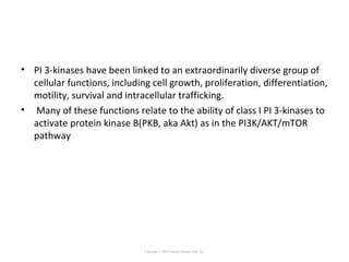 • PI 3-kinases have been linked to an extraordinarily diverse group of
cellular functions, including cell growth, proliferation, differentiation,
motility, survival and intracellular trafficking.
• Many of these functions relate to the ability of class I PI 3-kinases to
activate protein kinase B(PKB, aka Akt) as in the PI3K/AKT/mTOR
pathway
Copyright © 2005 Pearson Prentice Hall, Inc.
 
