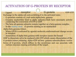 ACTIVATION OF G-PROTEIN BY RECEPTOR
 Ligand
Exchange in the alpha sub unit,switching it to the activated state.
 G-proteins consists of 3 sub units:alpha,beta ,gamma
 Guanine nucleotides bind to alpha subunit,which have enzymatic activity
,catalyzing the conversion of GTP to GDP.
 The beta nd gamma subunits remain together as a beta gamma complex.
 In the resting state ,G-protein existing as an unattached
Alpha beta gamma trimer.
 When GPCR is activated by agonist molecule,conformational change occurs
in receptor.
 Association of alpha beta gamma with receptor causes the bound
GDP to dissociate nd to be replaced with GTP,which causes dissociation of the
G-protein trimer,releasing alpha-GTP nd beta gamma subunits;these r active
forms of G-protein, which diffuse in the membrane and can associate with
various enzymes causing activation of the target.
recept0r G-protein GDP-GTP
 