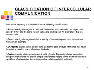 CLASSIFICATION OF INTERCELLULAR
          COMMUNICATION

Intercellular signaling is subdivided into the following classifications:

Autocrine signals target the cell itself. Sometimes autocrine cells can target cells
close by if they are the same type of cell as the emitting cell. An example of this are
immune cells.

Paracrine signals target cells in the vicinity of the emitting cell. neurotransmitters
represent an example.

Endocrine signals target distant cells. Endocrine cells produce hormones that travel
through the blood to reach all parts of the body.

Juxtacrine signals target adjacent (touching) cells. These signals are transmitted
along cell membranes via protein or lipid components integral to the membrane and are
capable of affecting either the emitting cell or cells immediately adjacent.


                                                                                          10
 
