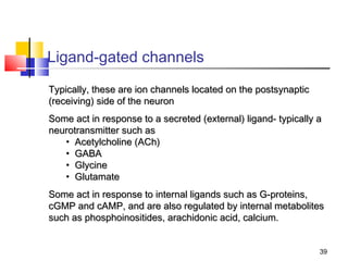 Ligand-gated channels
Typically, these are ion channels located on the postsynaptic
(receiving) side of the neuron
Some act in response to a secreted (external) ligand- typically a
neurotransmitter such as
   • Acetylcholine (ACh)
   • GABA
   • Glycine
   • Glutamate
Some act in response to internal ligands such as G-proteins,
cGMP and cAMP, and are also regulated by internal metabolites
such as phosphoinositides, arachidonic acid, calcium.


                                                                39
 