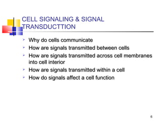 CELL SIGNALING & SIGNAL
TRANSDUCTTION
   Why do cells communicate
   How are signals transmitted between cells
   How are signals transmitted across cell membranes
    into cell interior
   How are signals transmitted within a cell
   How do signals affect a cell function




                                                    6
 
