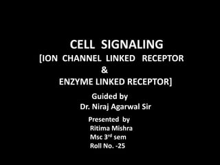 CCELL CELL SIGNALING
[ION CHANNEL LINKED RECEPTOR
&
ENZYME LINKED RECEPTOR]
Guided by
Dr. Niraj Agarwal Sir.
Presented by
Ritima Mishra
Msc 3rd sem
Roll No. -25
 