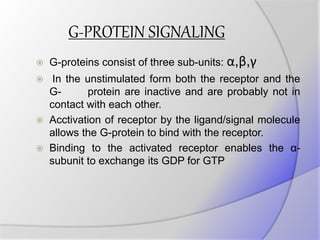 G-PROTEIN SIGNALING
 G-proteins consist of three sub-units: α,β,γ
 In the unstimulated form both the receptor and the
G- protein are inactive and are probably not in
contact with each other.
 Acctivation of receptor by the ligand/signal molecule
allows the G-protein to bind with the receptor.
 Binding to the activated receptor enables the α-
subunit to exchange its GDP for GTP
 