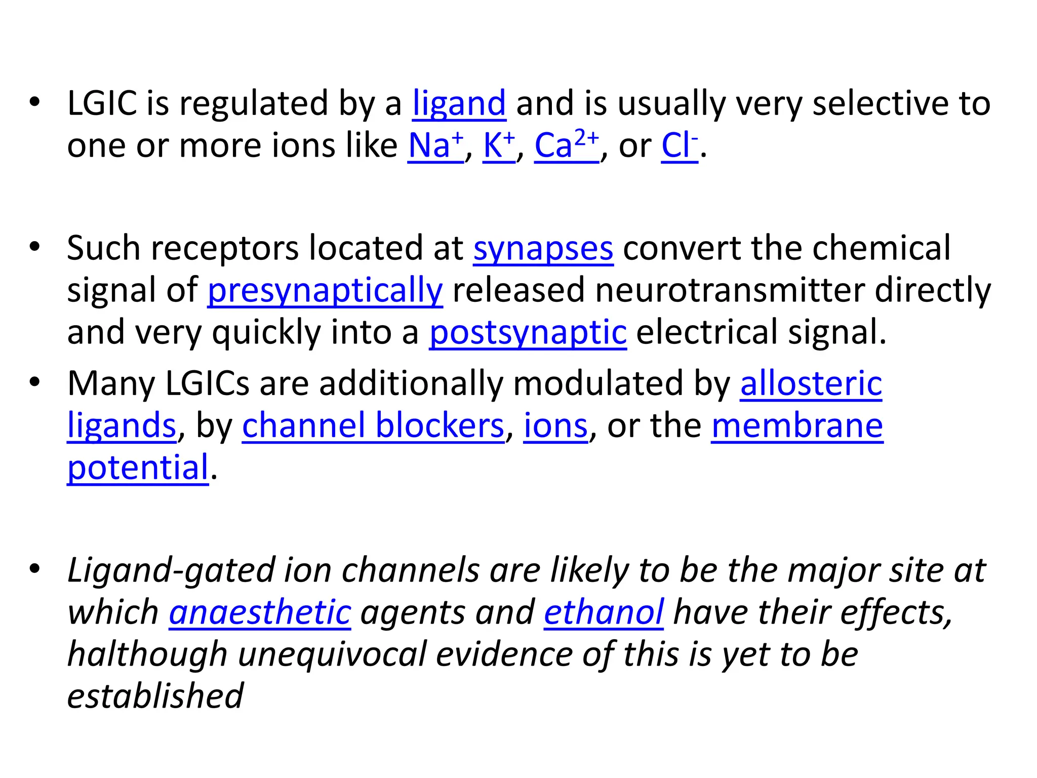 • LGIC is regulated by a ligand and is usually very selective to
one or more ions like Na+, K+, Ca2+, or Cl-.
• Such receptors located at synapses convert the chemical
signal of presynaptically released neurotransmitter directly
and very quickly into a postsynaptic electrical signal.
• Many LGICs are additionally modulated by allosteric
ligands, by channel blockers, ions, or the membrane
potential.
• Ligand-gated ion channels are likely to be the major site at
which anaesthetic agents and ethanol have their effects,
halthough unequivocal evidence of this is yet to be
established
 