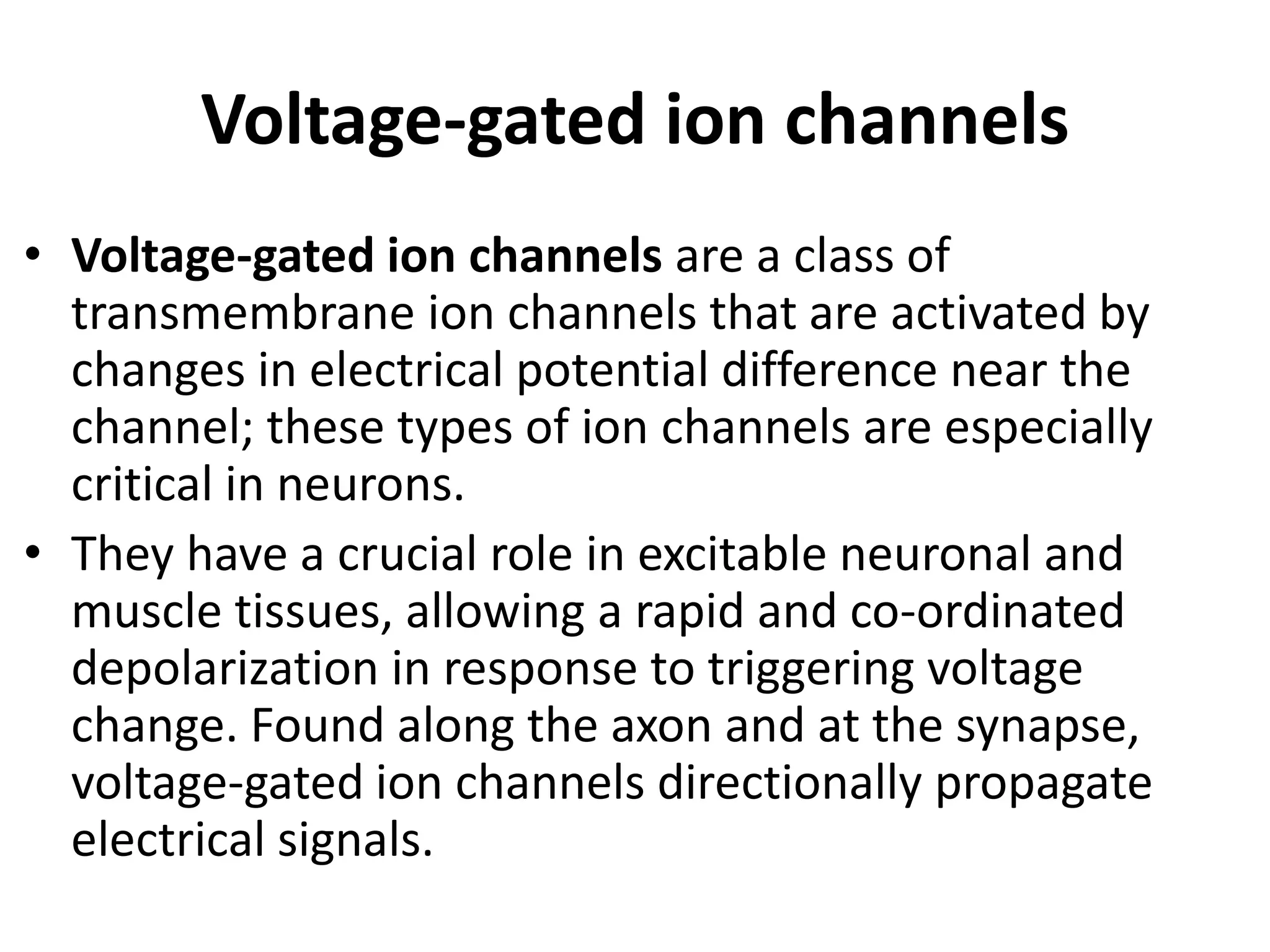 Voltage-gated ion channels
• Voltage-gated ion channels are a class of
transmembrane ion channels that are activated by
changes in electrical potential difference near the
channel; these types of ion channels are especially
critical in neurons.
• They have a crucial role in excitable neuronal and
muscle tissues, allowing a rapid and co-ordinated
depolarization in response to triggering voltage
change. Found along the axon and at the synapse,
voltage-gated ion channels directionally propagate
electrical signals.
 