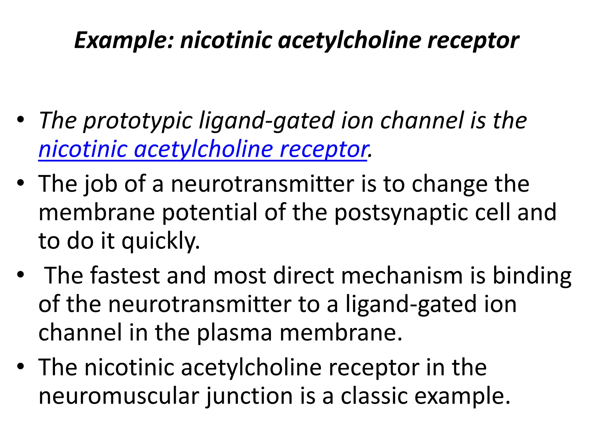 Example: nicotinic acetylcholine receptor
• The prototypic ligand-gated ion channel is the
nicotinic acetylcholine receptor.
• The job of a neurotransmitter is to change the
membrane potential of the postsynaptic cell and
to do it quickly.
• The fastest and most direct mechanism is binding
of the neurotransmitter to a ligand-gated ion
channel in the plasma membrane.
• The nicotinic acetylcholine receptor in the
neuromuscular junction is a classic example.
 