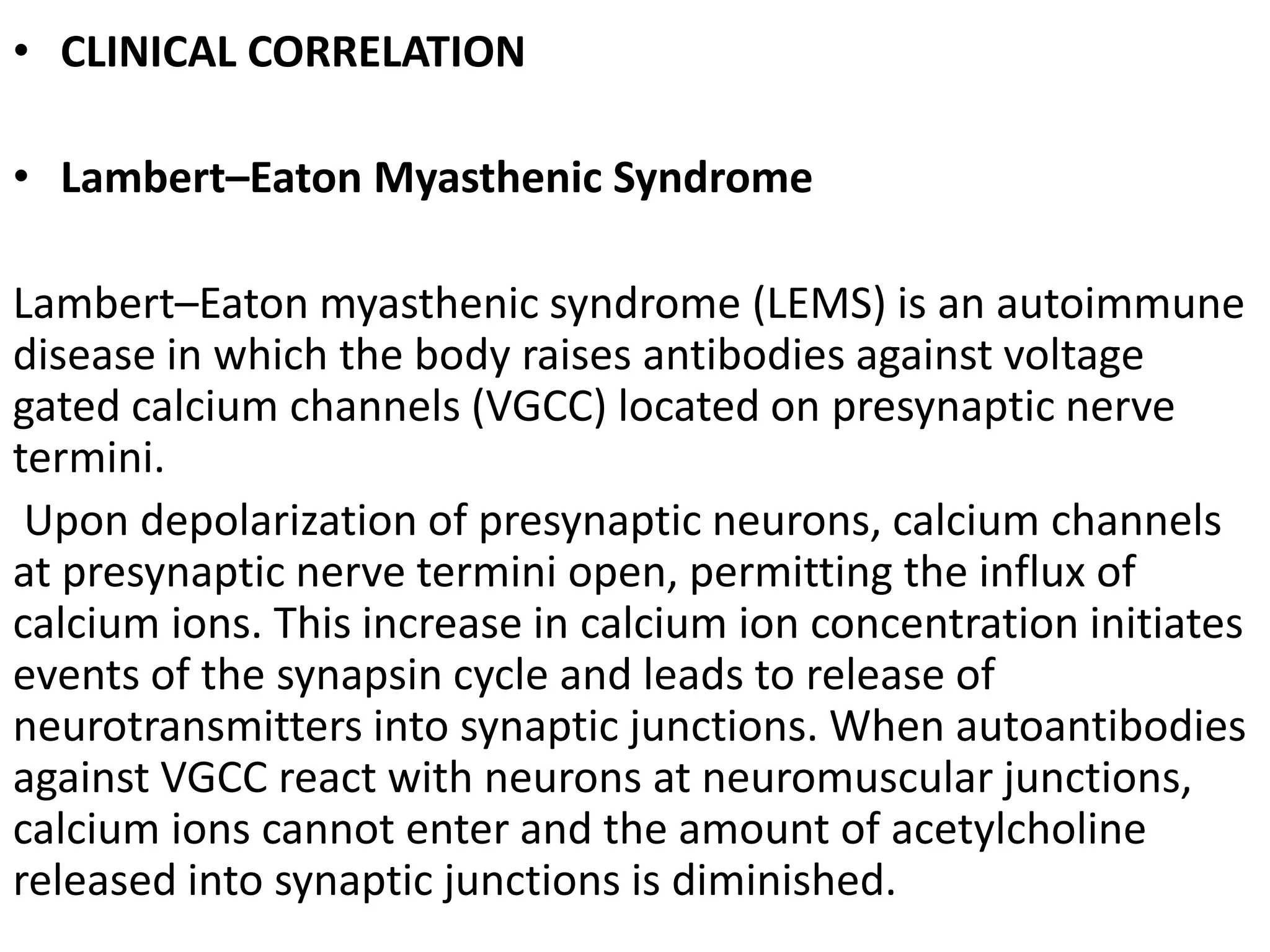 • CLINICAL CORRELATION
• Lambert–Eaton Myasthenic Syndrome
Lambert–Eaton myasthenic syndrome (LEMS) is an autoimmune
disease in which the body raises antibodies against voltage
gated calcium channels (VGCC) located on presynaptic nerve
termini.
Upon depolarization of presynaptic neurons, calcium channels
at presynaptic nerve termini open, permitting the influx of
calcium ions. This increase in calcium ion concentration initiates
events of the synapsin cycle and leads to release of
neurotransmitters into synaptic junctions. When autoantibodies
against VGCC react with neurons at neuromuscular junctions,
calcium ions cannot enter and the amount of acetylcholine
released into synaptic junctions is diminished.
 
