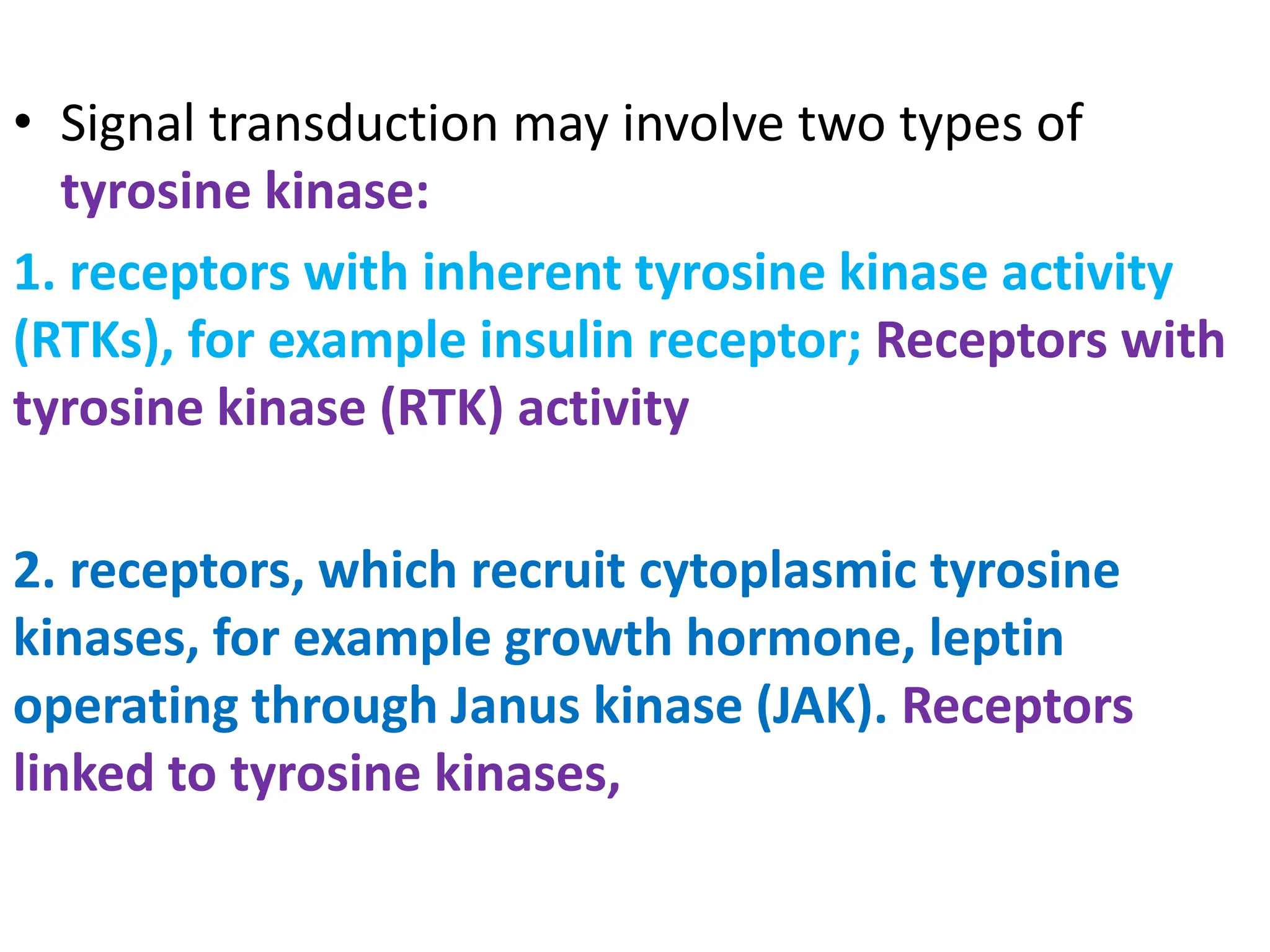 • Signal transduction may involve two types of
tyrosine kinase:
1. receptors with inherent tyrosine kinase activity
(RTKs), for example insulin receptor; Receptors with
tyrosine kinase (RTK) activity
2. receptors, which recruit cytoplasmic tyrosine
kinases, for example growth hormone, leptin
operating through Janus kinase (JAK). Receptors
linked to tyrosine kinases,
 