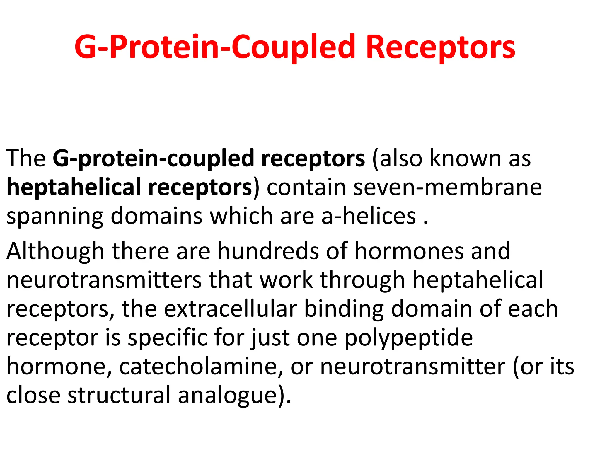G-Protein-Coupled Receptors
The G-protein-coupled receptors (also known as
heptahelical receptors) contain seven-membrane
spanning domains which are a-helices .
Although there are hundreds of hormones and
neurotransmitters that work through heptahelical
receptors, the extracellular binding domain of each
receptor is specific for just one polypeptide
hormone, catecholamine, or neurotransmitter (or its
close structural analogue).
 