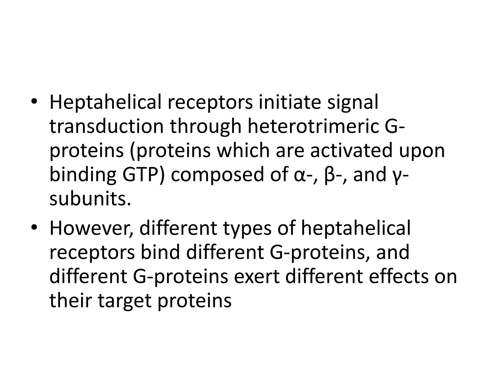 • Heptahelical receptors initiate signal
transduction through heterotrimeric G-
proteins (proteins which are activated upon
binding GTP) composed of α-, β-, and γ-
subunits.
• However, different types of heptahelical
receptors bind different G-proteins, and
different G-proteins exert different effects on
their target proteins
 