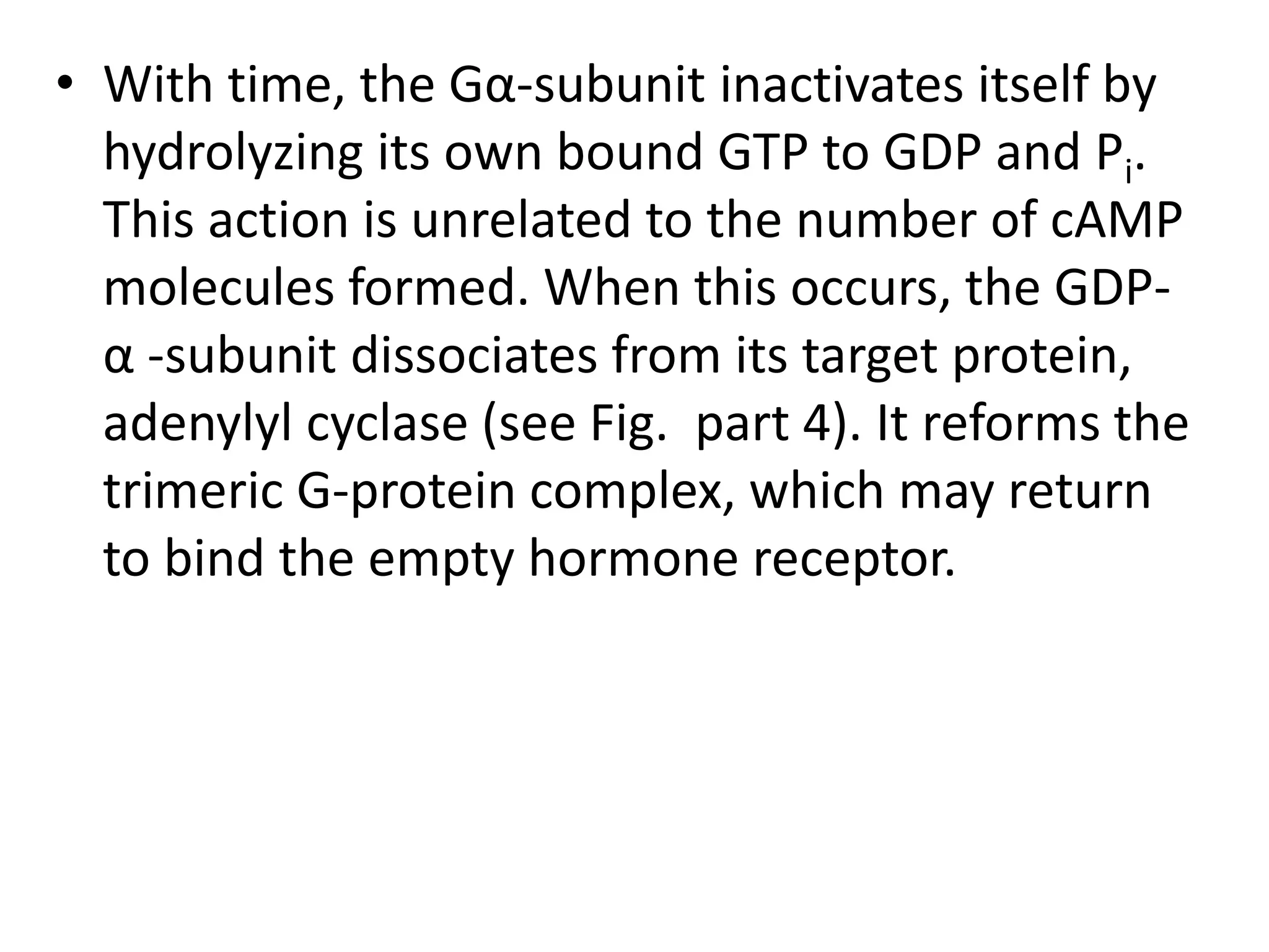 • With time, the Gα-subunit inactivates itself by
hydrolyzing its own bound GTP to GDP and Pi.
This action is unrelated to the number of cAMP
molecules formed. When this occurs, the GDP-
α -subunit dissociates from its target protein,
adenylyl cyclase (see Fig. part 4). It reforms the
trimeric G-protein complex, which may return
to bind the empty hormone receptor.
 