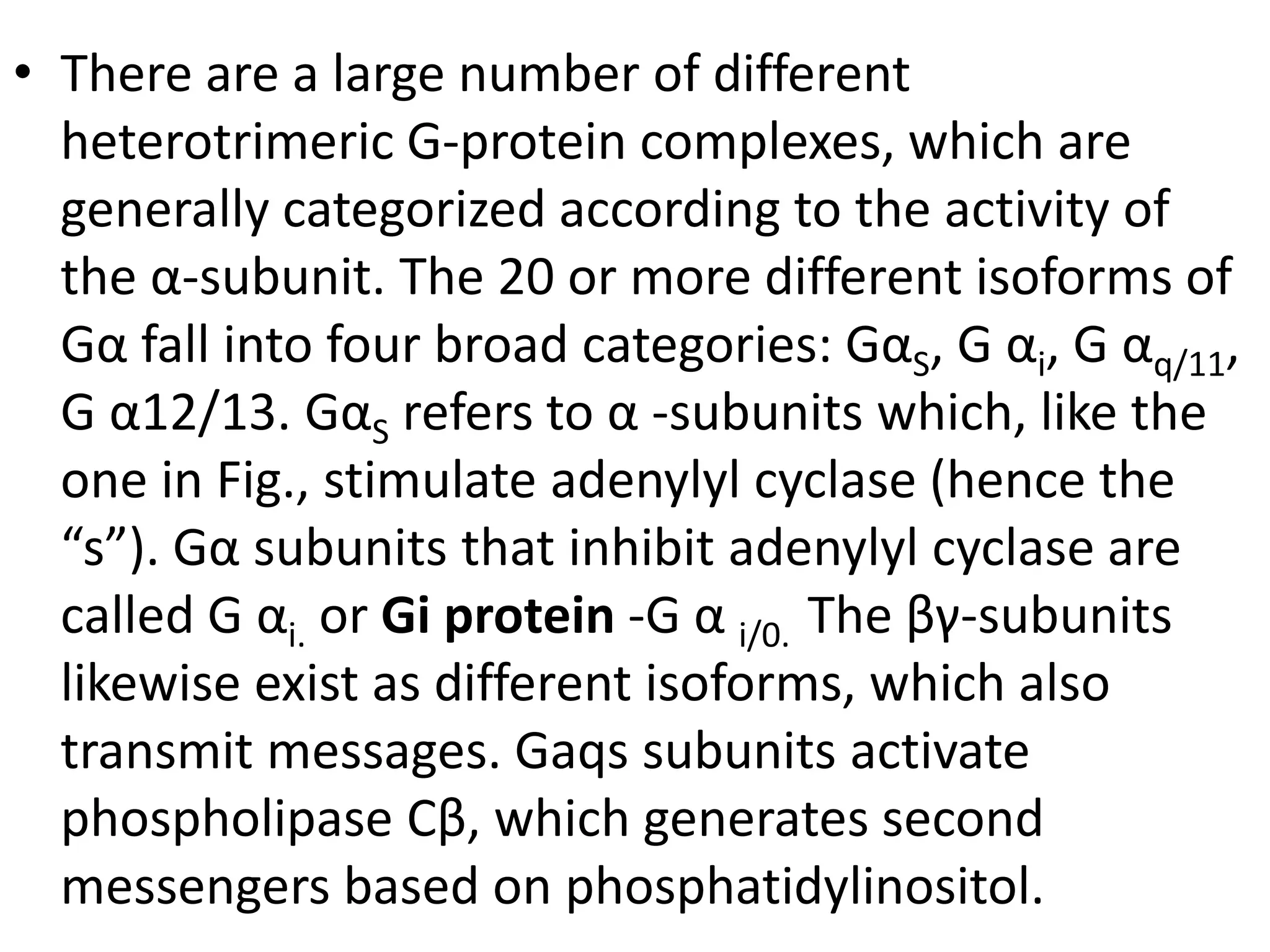 • There are a large number of different
heterotrimeric G-protein complexes, which are
generally categorized according to the activity of
the α-subunit. The 20 or more different isoforms of
Gα fall into four broad categories: GαS, G αi, G αq/11,
G α12/13. GαS refers to α -subunits which, like the
one in Fig., stimulate adenylyl cyclase (hence the
“s”). Gα subunits that inhibit adenylyl cyclase are
called G αi. or Gi protein -G α i/0. The βγ-subunits
likewise exist as different isoforms, which also
transmit messages. Gaqs subunits activate
phospholipase Cβ, which generates second
messengers based on phosphatidylinositol.
 