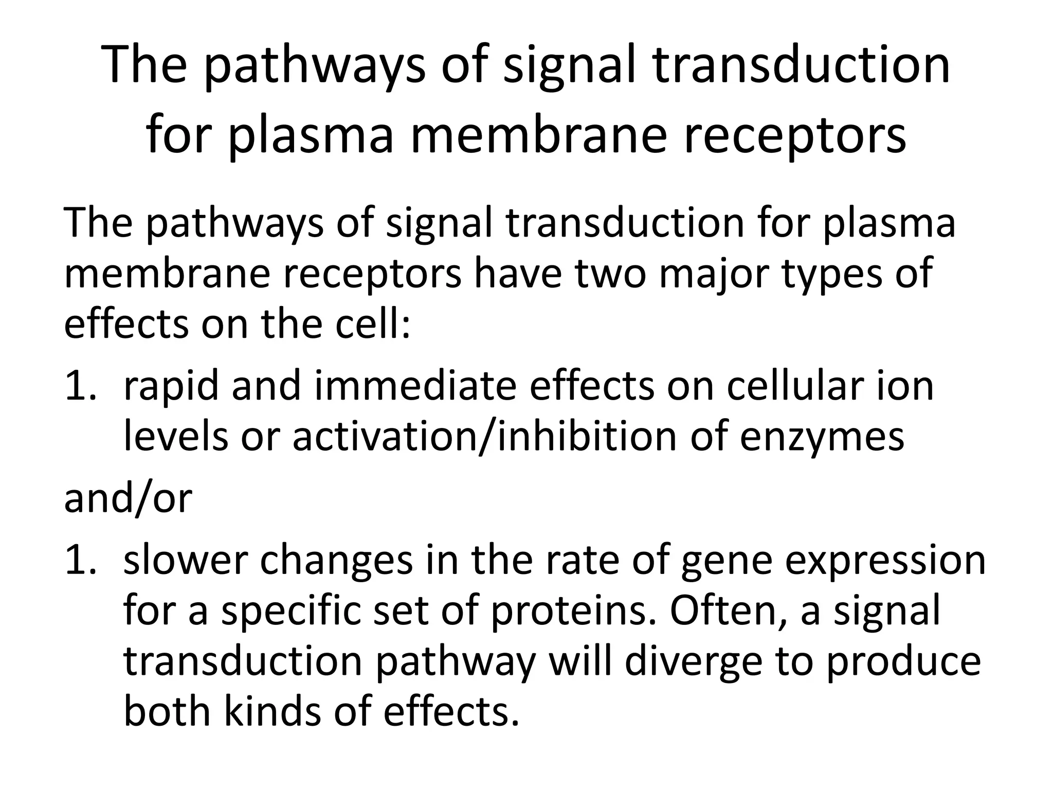 The pathways of signal transduction
for plasma membrane receptors
The pathways of signal transduction for plasma
membrane receptors have two major types of
effects on the cell:
1. rapid and immediate effects on cellular ion
levels or activation/inhibition of enzymes
and/or
1. slower changes in the rate of gene expression
for a specific set of proteins. Often, a signal
transduction pathway will diverge to produce
both kinds of effects.
 