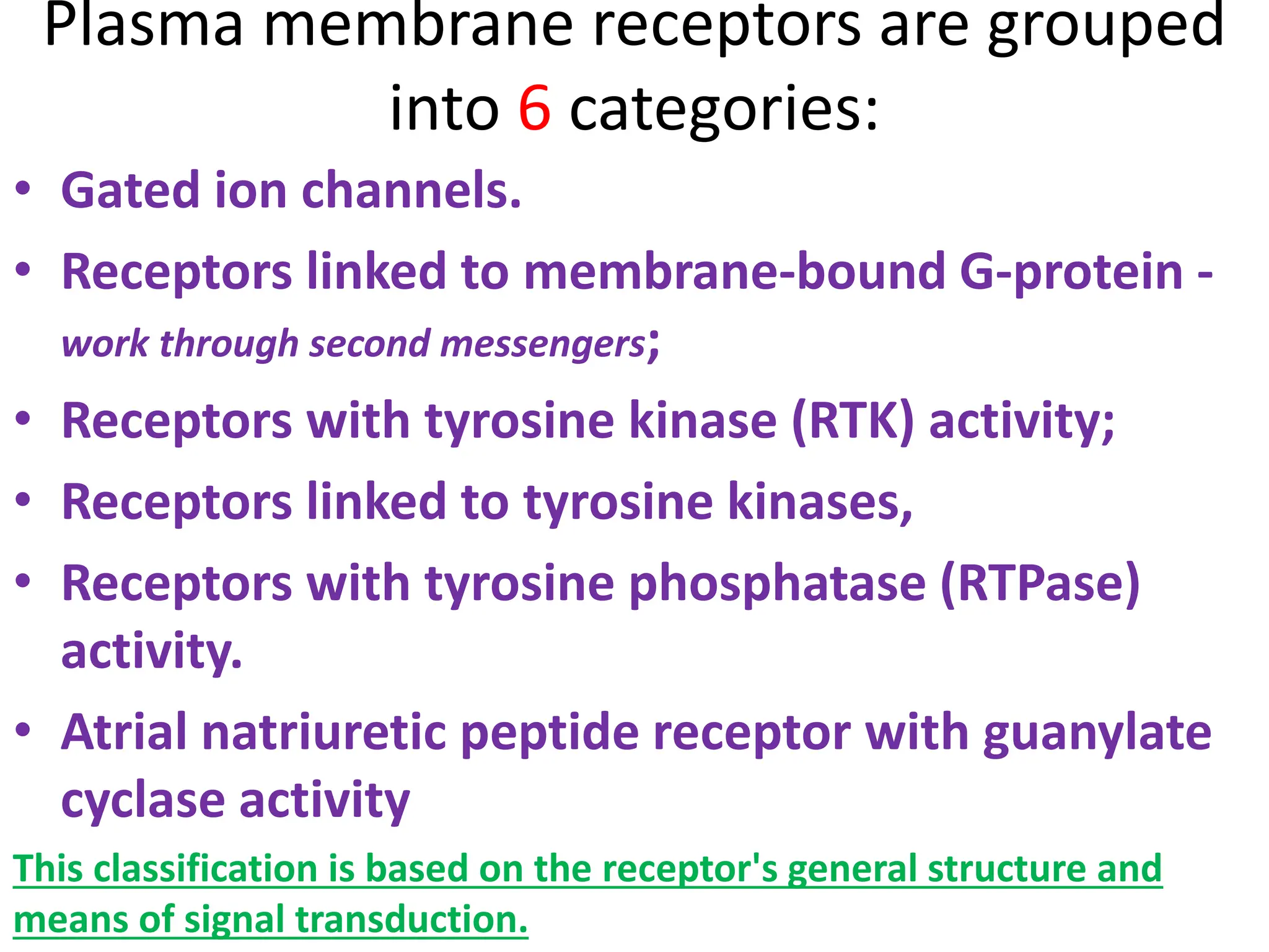 Plasma membrane receptors are grouped
into 6 categories:
• Gated ion channels.
• Receptors linked to membrane-bound G-protein -
work through second messengers;
• Receptors with tyrosine kinase (RTK) activity;
• Receptors linked to tyrosine kinases,
• Receptors with tyrosine phosphatase (RTPase)
activity.
• Atrial natriuretic peptide receptor with guanylate
cyclase activity
This classification is based on the receptor's general structure and
means of signal transduction.
 