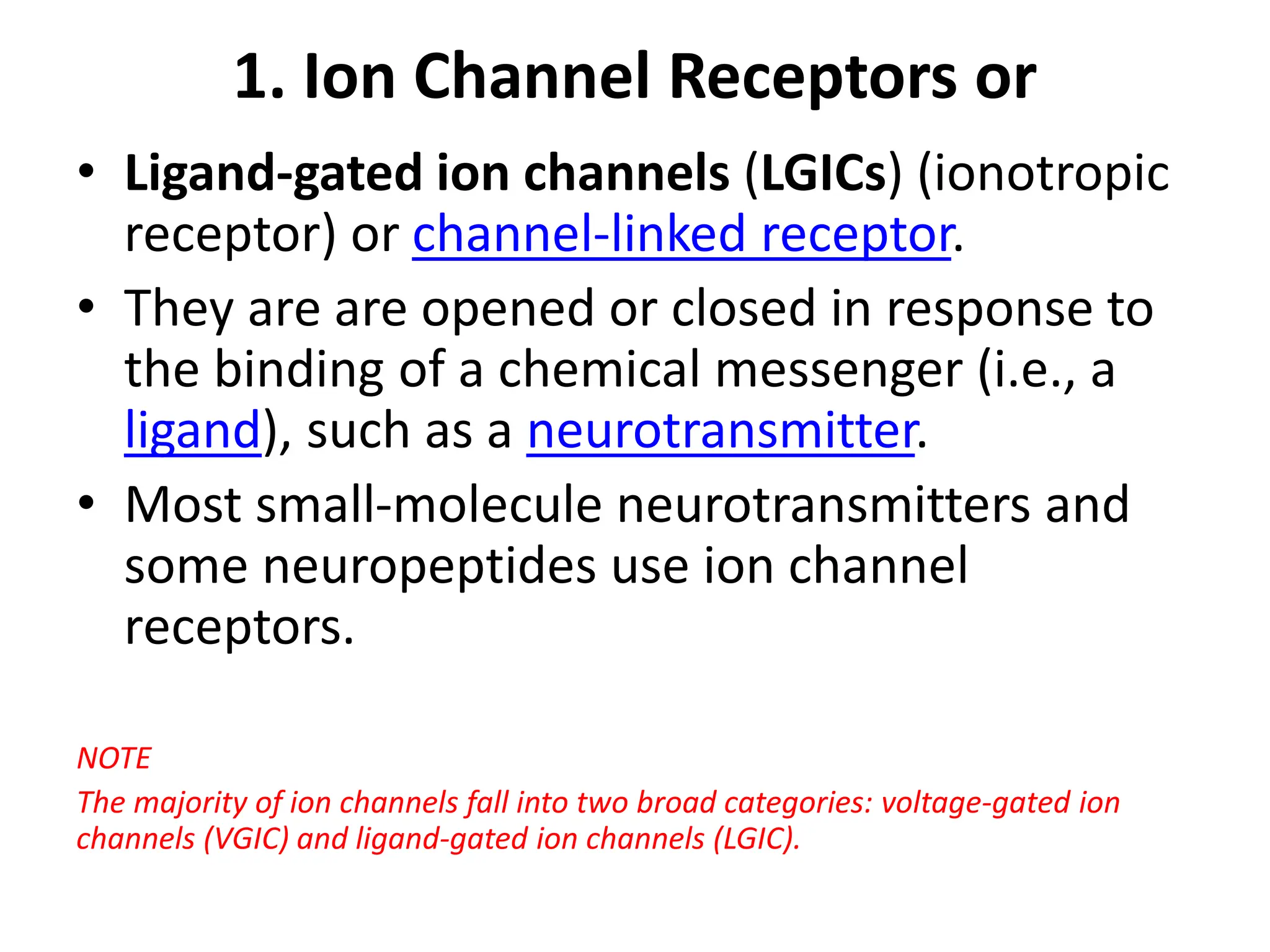 1. Ion Channel Receptors or
• Ligand-gated ion channels (LGICs) (ionotropic
receptor) or channel-linked receptor.
• They are are opened or closed in response to
the binding of a chemical messenger (i.e., a
ligand), such as a neurotransmitter.
• Most small-molecule neurotransmitters and
some neuropeptides use ion channel
receptors.
NOTE
The majority of ion channels fall into two broad categories: voltage-gated ion
channels (VGIC) and ligand-gated ion channels (LGIC).
 