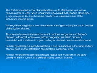 The first demonstration that channelopathies could affect nerves as well as
muscles came in 1995, when researchers discovered that episodic ataxia type 1,
a rare autosomal dominant disease, results from mutations in one of the
potassium channel genes.
Paramyotonia congenita is due to mutations in the gene coding for the α1 subunit
of the sodium channel,
Thomsen’s disease (autosomal dominant myotonia congenita) and Becker’s
disease (autosomal recessive myotonia congenita) are allelic disorders
associated with mutations in a gene coding for skeletal muscle chloride channel.
Familial hyperkalaemic periodic paralysis is due to mutations in the same sodium
channel gene as that affected in paramyotonia congenita, while
Familial hypokalaemic periodic paralysis results from mutations in the gene
coding for the α1 subunit of a skeletal muscle calcium channel.
 