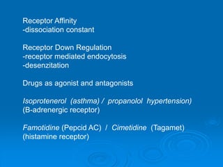 Receptor Affinity
-dissociation constant
Receptor Down Regulation
-receptor mediated endocytosis
-desenzitation
Drugs as agonist and antagonists
Isoprotenerol (asthma) / propanolol hypertension)
(B-adrenergic receptor)
Famotidine (Pepcid AC) / Cimetidine (Tagamet)
(histamine receptor)
 