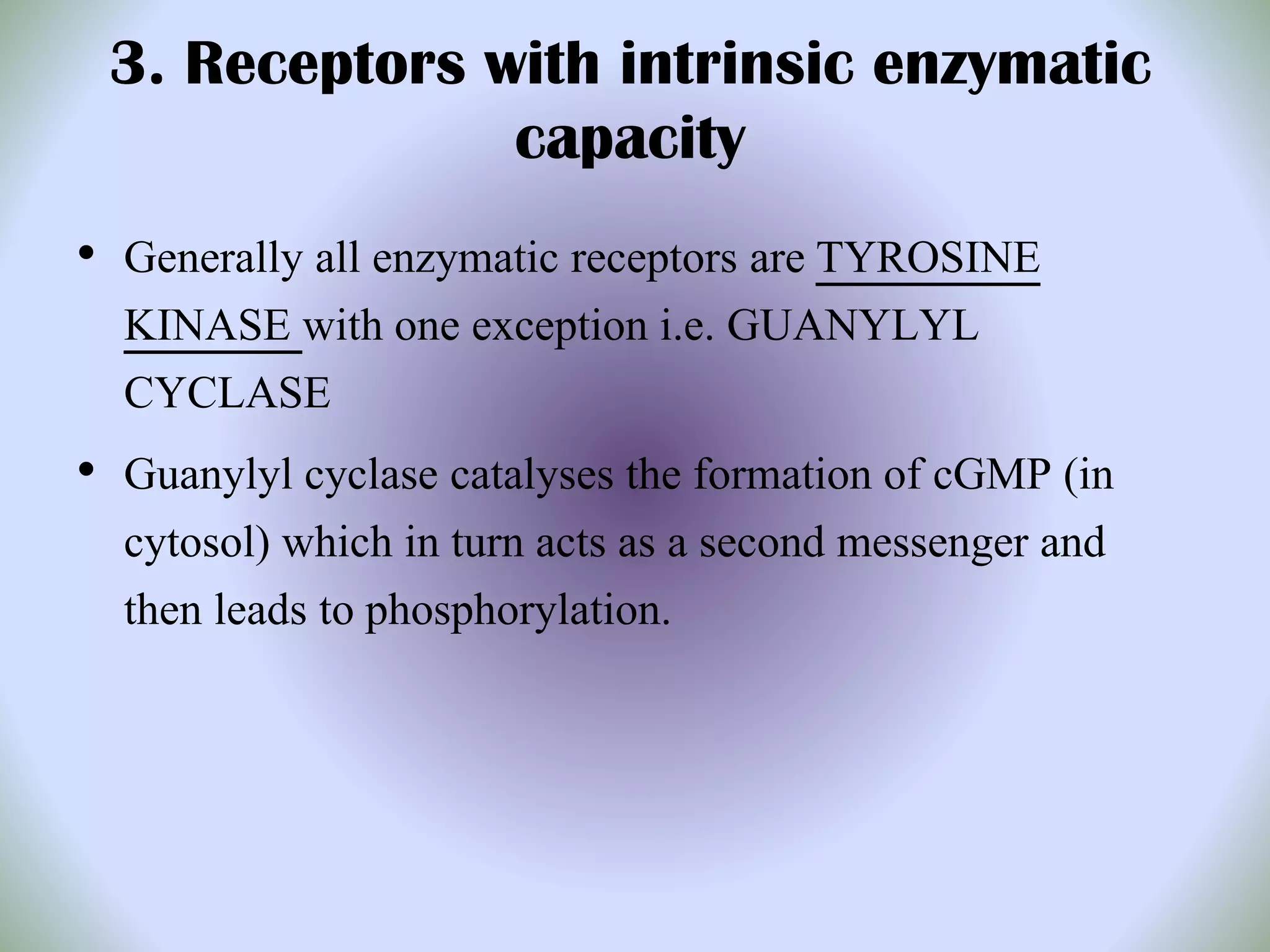 3. Receptors with intrinsic enzymatic
capacity
• Generally all enzymatic receptors are TYROSINE
KINASE with one exception i.e. GUANYLYL
CYCLASE
• Guanylyl cyclase catalyses the formation of cGMP (in
cytosol) which in turn acts as a second messenger and
then leads to phosphorylation.
 