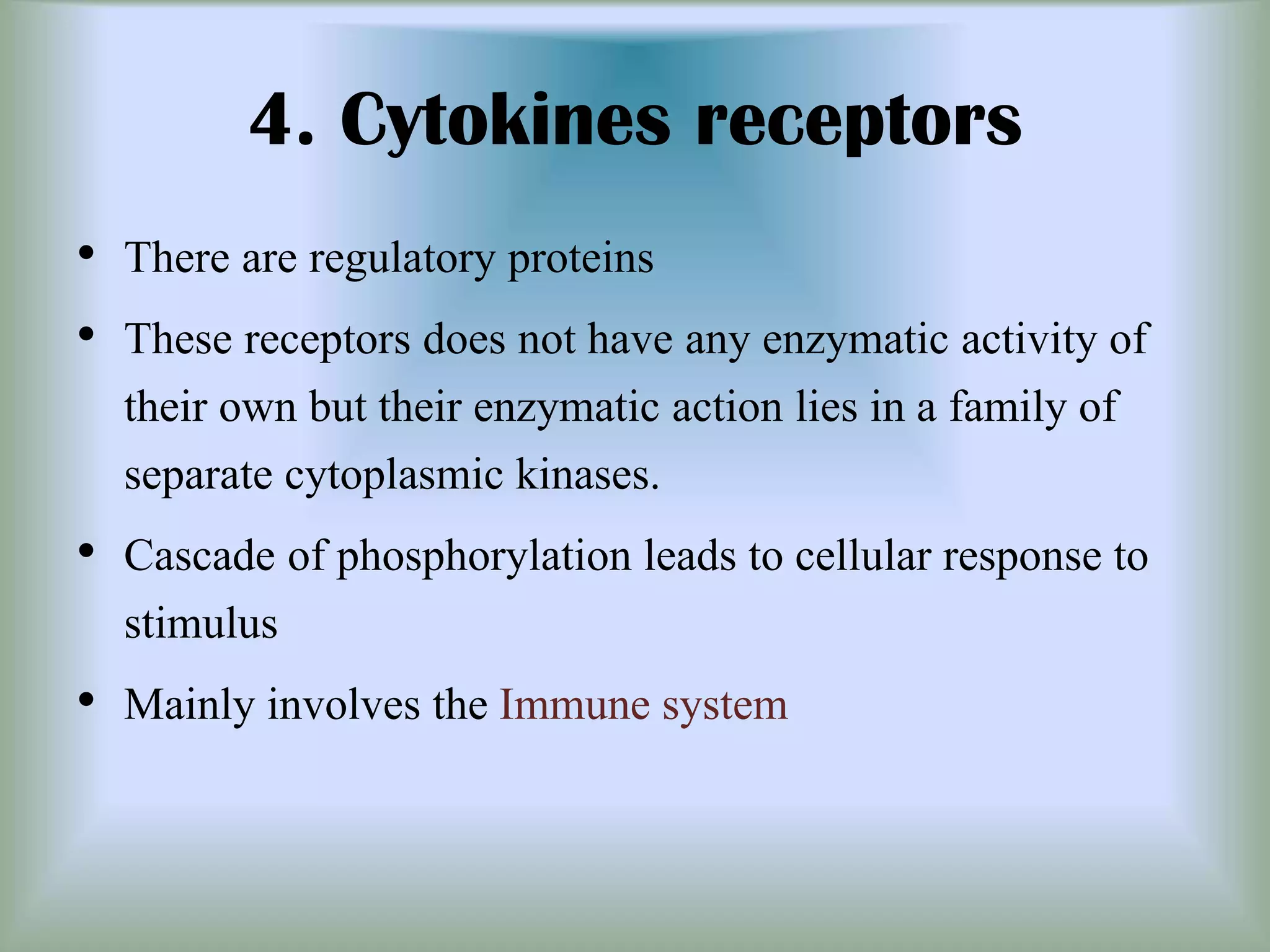 4. Cytokines receptors
• There are regulatory proteins
• These receptors does not have any enzymatic activity of
their own but their enzymatic action lies in a family of
separate cytoplasmic kinases.
• Cascade of phosphorylation leads to cellular response to
stimulus
• Mainly involves the Immune system
 